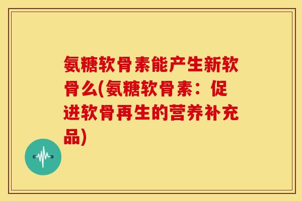 氨糖软骨素能产生新软骨么(氨糖软骨素:促进软骨再生的营养补充品) 氨糖软骨素能产生新软骨么(氨糖软骨素:促进软骨再生的营养补充品)