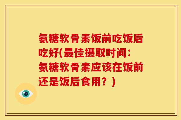 氨糖软骨素饭前吃饭后吃好(最佳摄取时间：氨糖软骨素应该在饭前还是饭后食用？)