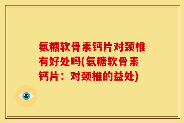 氨糖软骨素钙片对颈椎有好处吗(氨糖软骨素钙片：对颈椎的益处)