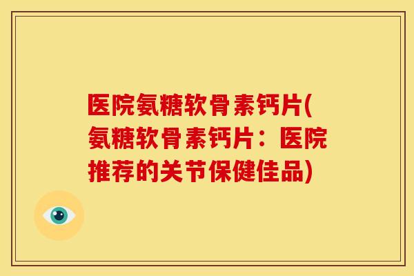 医院氨糖软骨素钙片(氨糖软骨素钙片：医院推荐的关节保健佳品)