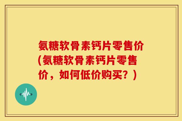 氨糖软骨素钙片零售价(氨糖软骨素钙片零售价，如何低价购买？)