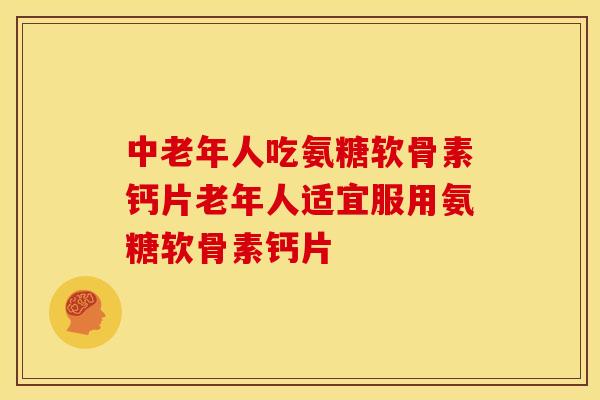 中老年人吃氨糖软骨素钙片老年人适宜服用氨糖软骨素钙片