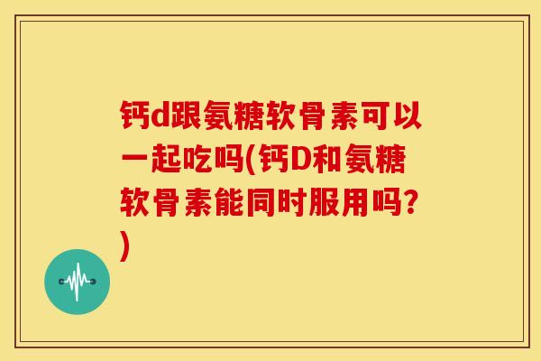 钙d跟氨糖软骨素可以一起吃吗(钙D和氨糖软骨素能同时服用吗？)