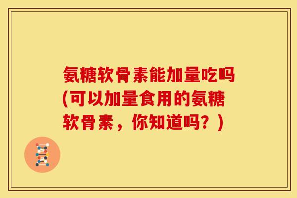 氨糖软骨素能加量吃吗(可以加量食用的氨糖软骨素，你知道吗？)