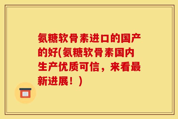 氨糖软骨素进口的国产的好(氨糖软骨素国内生产优质可信，来看最新进展！)