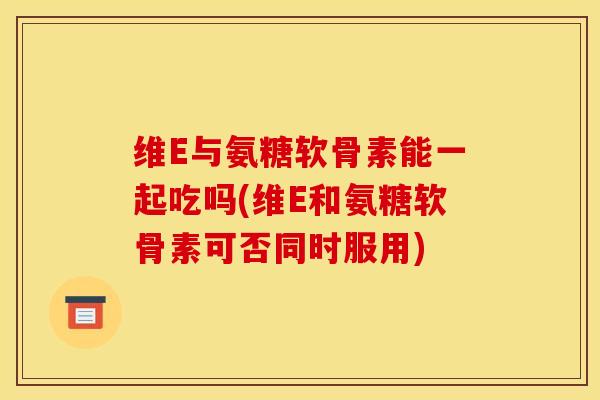 维E与氨糖软骨素能一起吃吗(维E和氨糖软骨素可否同时服用) 维E与氨糖软骨素能一起吃吗(维E和氨糖软骨素可否同时服用)