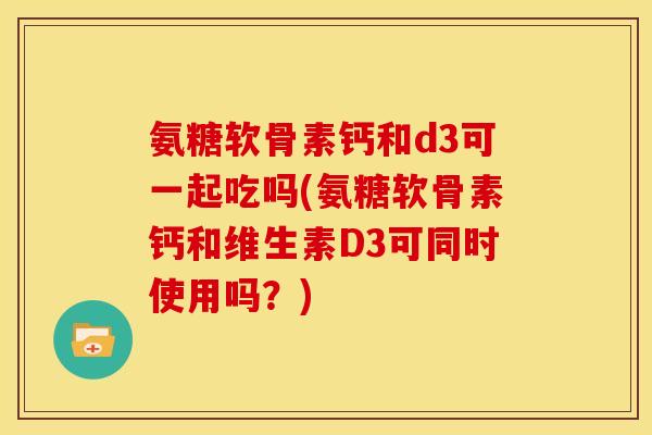 氨糖软骨素钙和d3可一起吃吗(氨糖软骨素钙和维生素D3可同时使用吗?) 氨糖软骨素钙和d3可一起吃吗(氨糖软骨素钙和维生素D3可同时使用吗?)