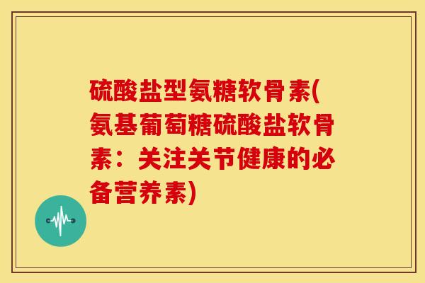硫酸盐型氨糖软骨素(氨基葡萄糖硫酸盐软骨素：关注关节健康的必备营养素)