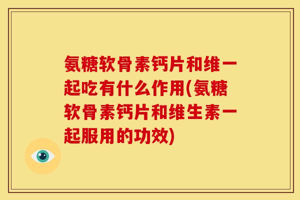 氨糖软骨素钙片和维一起吃有什么作用(氨糖软骨素钙片和维生素一起服用的功效)