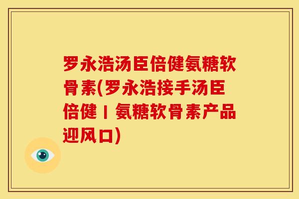 罗永浩汤臣倍健氨糖软骨素(罗永浩接手汤臣倍健丨氨糖软骨素产品迎风口)
