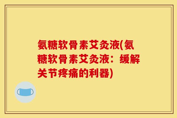 氨糖软骨素艾灸液(氨糖软骨素艾灸液：缓解关节疼痛的利器)