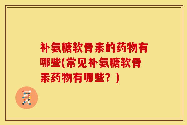 补氨糖软骨素的药物有哪些(常见补氨糖软骨素药物有哪些？)