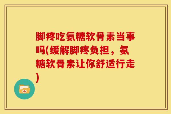 脚疼吃氨糖软骨素当事吗(缓解脚疼负担，氨糖软骨素让你舒适行走)