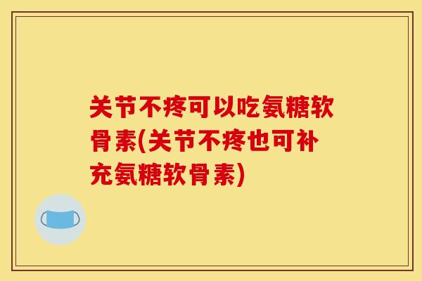 关节不疼可以吃氨糖软骨素(关节不疼也可补充氨糖软骨素)