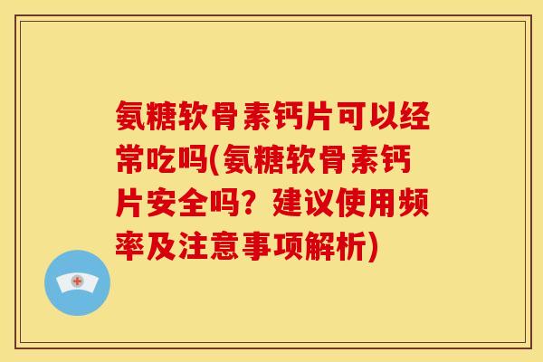 氨糖软骨素钙片可以经常吃吗(氨糖软骨素钙片安全吗？建议使用频率及注意事项解析)