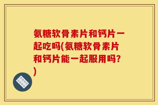 氨糖软骨素片和钙片一起吃吗(氨糖软骨素片和钙片能一起服用吗？)