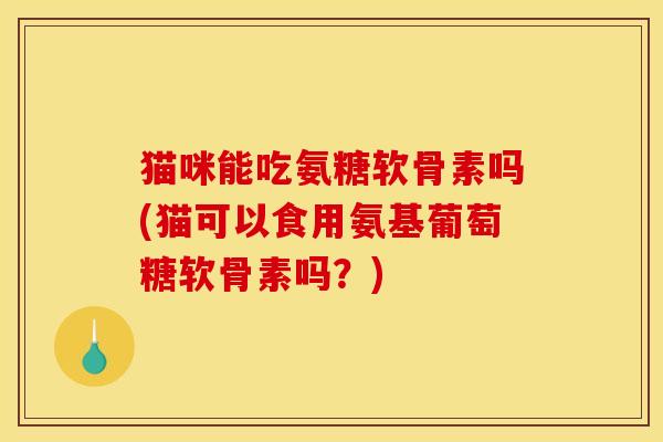 猫咪能吃氨糖软骨素吗(猫可以食用氨基葡萄糖软骨素吗？)