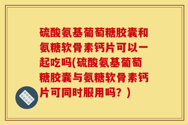 硫酸氨基葡萄糖胶囊和氨糖软骨素钙片可以一起吃吗(硫酸氨基葡萄糖胶囊与氨糖软骨素钙片可同时服用吗？)
