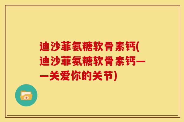 迪沙菲氨糖软骨素钙(迪沙菲氨糖软骨素钙——关爱你的关节) 迪沙菲氨糖软骨素钙(迪沙菲氨糖软骨素钙——关爱你的关节)