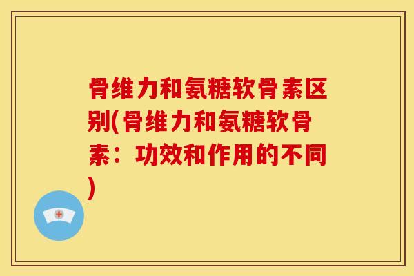 骨维力和氨糖软骨素区别(骨维力和氨糖软骨素:功效和作用的不同) 骨维力和氨糖软骨素区别(骨维力和氨糖软骨素:功效和作用的不同)