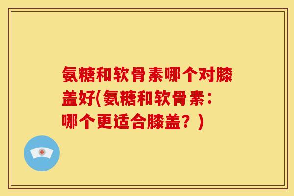 氨糖和软骨素哪个对膝盖好(氨糖和软骨素：哪个更适合膝盖？)