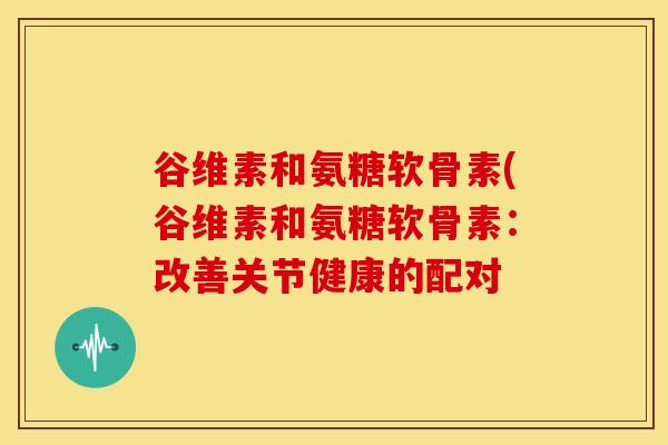 谷维素和氨糖软骨素(谷维素和氨糖软骨素：改善关节健康的配对