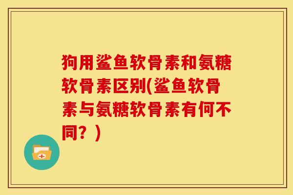 狗用鲨鱼软骨素和氨糖软骨素区别(鲨鱼软骨素与氨糖软骨素有何不同？)