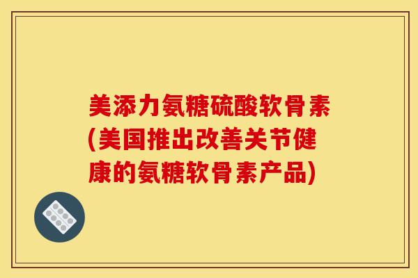 美添力氨糖硫酸软骨素(美国推出改善关节健康的氨糖软骨素产品)