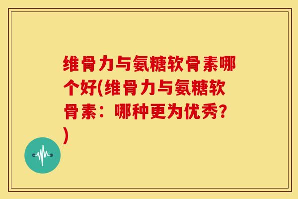 维骨力与氨糖软骨素哪个好(维骨力与氨糖软骨素：哪种更为优秀？)