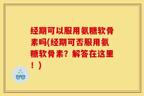 经期可以服用氨糖软骨素吗(经期可否服用氨糖软骨素？解答在这里！)