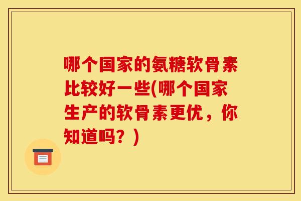 哪个国家的氨糖软骨素比较好一些(哪个国家生产的软骨素更优,你知道吗?) 哪个国家的氨糖软骨素比较好一些(哪个国家生产的软骨素更优,你知道吗?)
