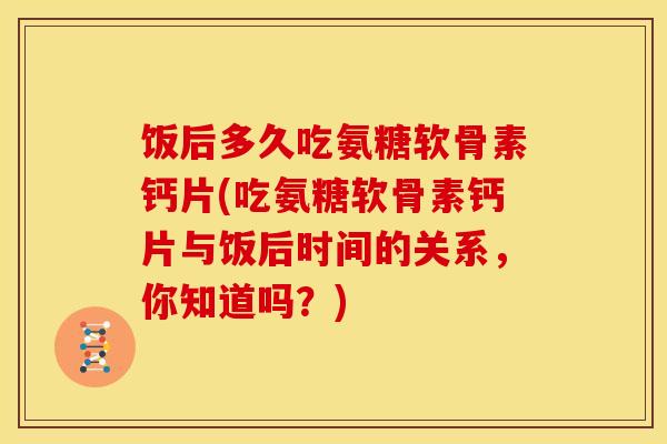 饭后多久吃氨糖软骨素钙片(吃氨糖软骨素钙片与饭后时间的关系，你知道吗？)