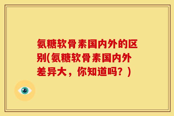 氨糖软骨素国内外的区别(氨糖软骨素国内外差异大，你知道吗？)