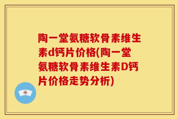 陶一堂氨糖软骨素维生素d钙片价格(陶一堂氨糖软骨素维生素D钙片价格走势分析)