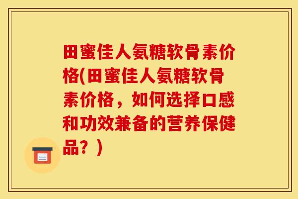 田蜜佳人氨糖软骨素价格(田蜜佳人氨糖软骨素价格，如何选择口感和功效兼备的营养保健品？)