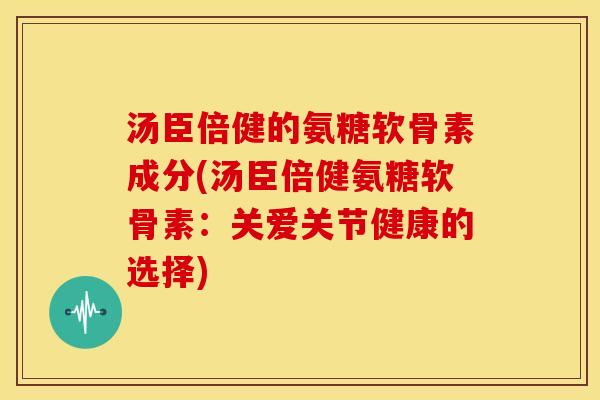 汤臣倍健的氨糖软骨素成分(汤臣倍健氨糖软骨素:关爱关节健康的选择) 汤臣倍健的氨糖软骨素成分(汤臣倍健氨糖软骨素:关爱关节健康的选择)