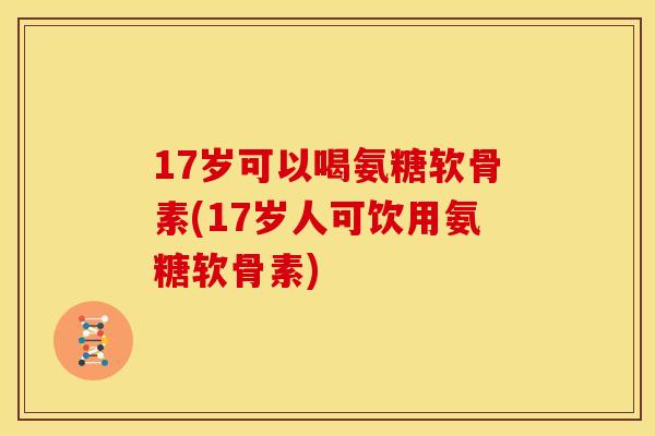 17岁可以喝氨糖软骨素(17岁人可饮用氨糖软骨素)