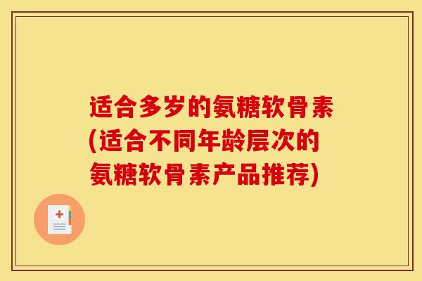 适合多岁的氨糖软骨素(适合不同年龄层次的氨糖软骨素产品推荐)