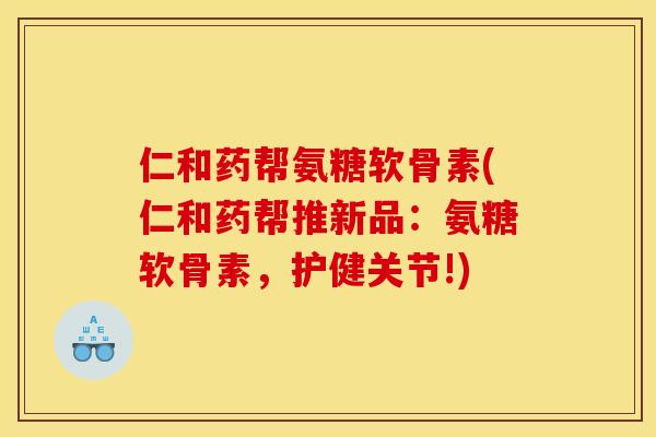 仁和药帮氨糖软骨素(仁和药帮推新品：氨糖软骨素，护健关节!)