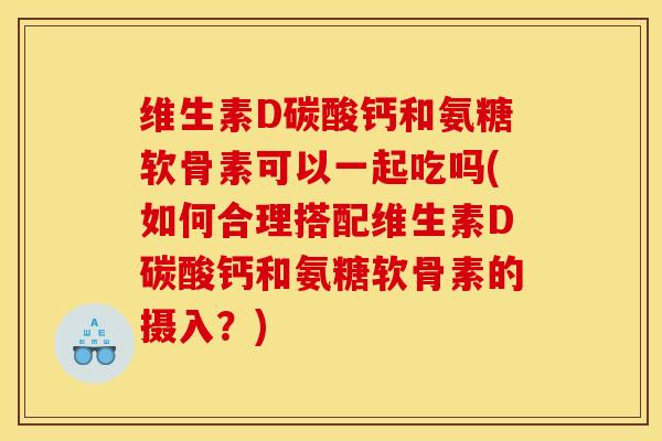 维生素D碳酸钙和氨糖软骨素可以一起吃吗(如何合理搭配维生素D碳酸钙和氨糖软骨素的摄入？)