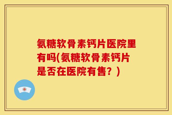 氨糖软骨素钙片医院里有吗(氨糖软骨素钙片是否在医院有售？)