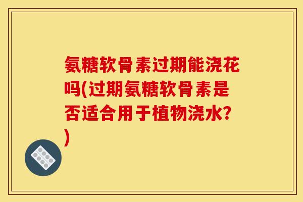 氨糖软骨素过期能浇花吗(过期氨糖软骨素是否适合用于植物浇水?) 氨糖软骨素过期能浇花吗(过期氨糖软骨素是否适合用于植物浇水?)