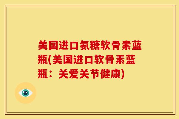 美国进口氨糖软骨素蓝瓶(美国进口软骨素蓝瓶：关爱关节健康)