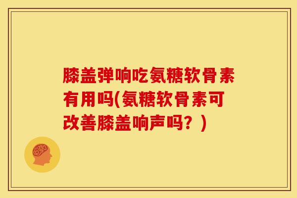 膝盖弹响吃氨糖软骨素有用吗(氨糖软骨素可改善膝盖响声吗？)
