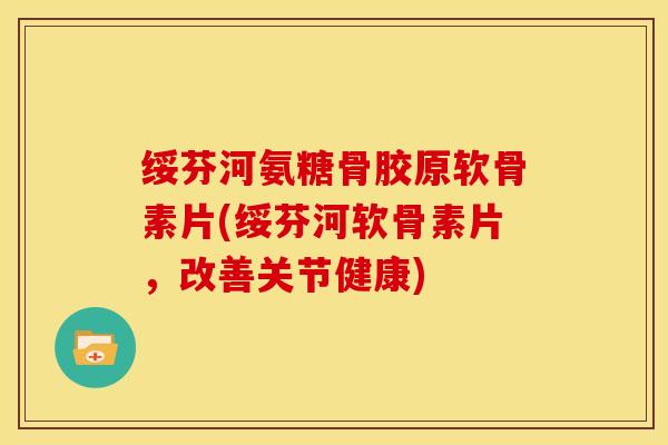 绥芬河氨糖骨胶原软骨素片(绥芬河软骨素片，改善关节健康)