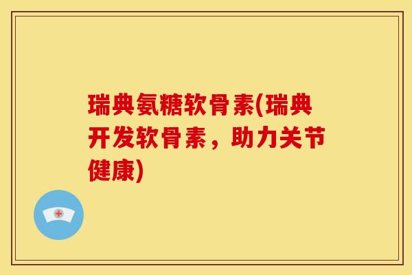 瑞典氨糖软骨素(瑞典开发软骨素，助力关节健康)