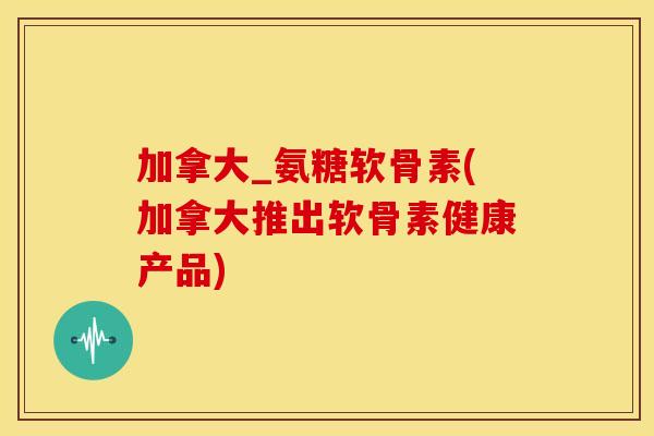 加拿大_氨糖软骨素(加拿大推出软骨素健康产品)