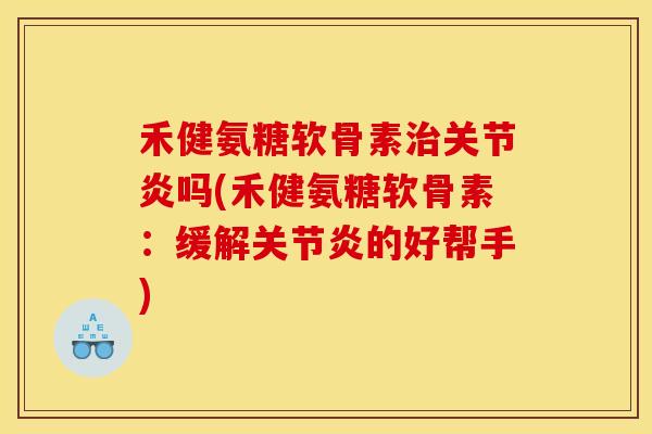 禾健氨糖软骨素治关节炎吗(禾健氨糖软骨素：缓解关节炎的好帮手)