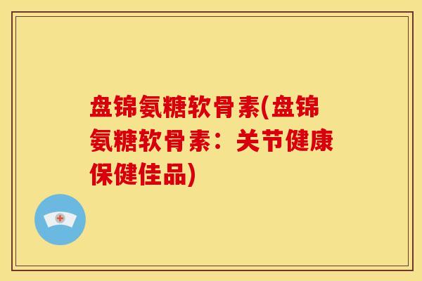 盘锦氨糖软骨素(盘锦氨糖软骨素：关节健康保健佳品)