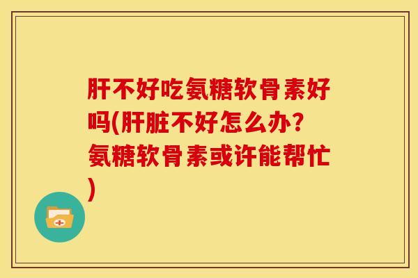 肝不好吃氨糖软骨素好吗(肝脏不好怎么办？氨糖软骨素或许能帮忙)